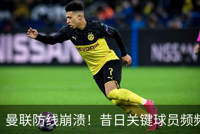曼联防线崩溃！昔日关键球员频频失误惹球迷失望
